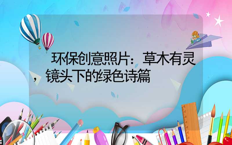  环保创意照片：草木有灵，镜头下的绿色诗篇